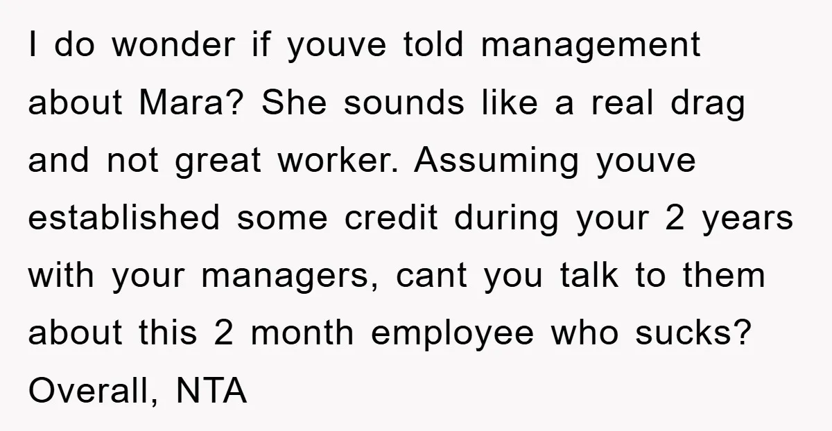 I do wonder if youve told management about Mara? She sounds like a real drag and not great worker. Assuming youve established some credit during your 2 years with your...