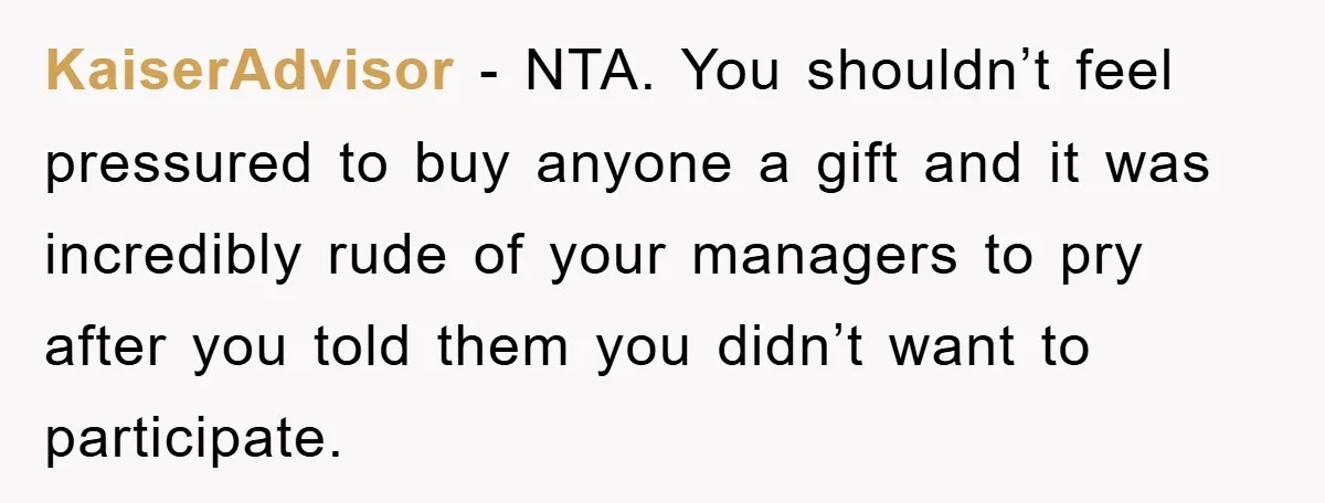 KaiserAdvisor − NTA. You shouldn’t feel pressured to buy anyone a gift and it was incredibly rude of your managers to pry after you told them you didn’t want to...