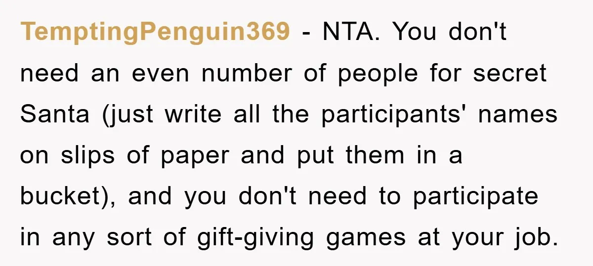 TemptingPenguin369 − NTA. You don't need an even number of people for secret Santa (just write all the participants' names on slips of paper and put them in a bucket),...