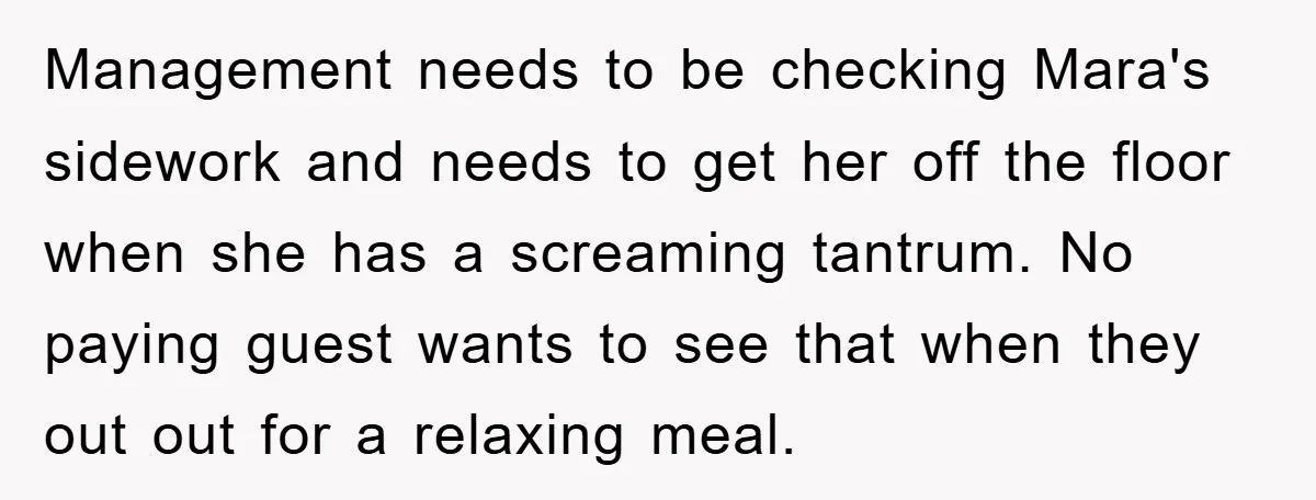 Management needs to be checking Mara's sidework and needs to get her off the floor when she has a screaming tantrum. No paying guest wants to see that when they...