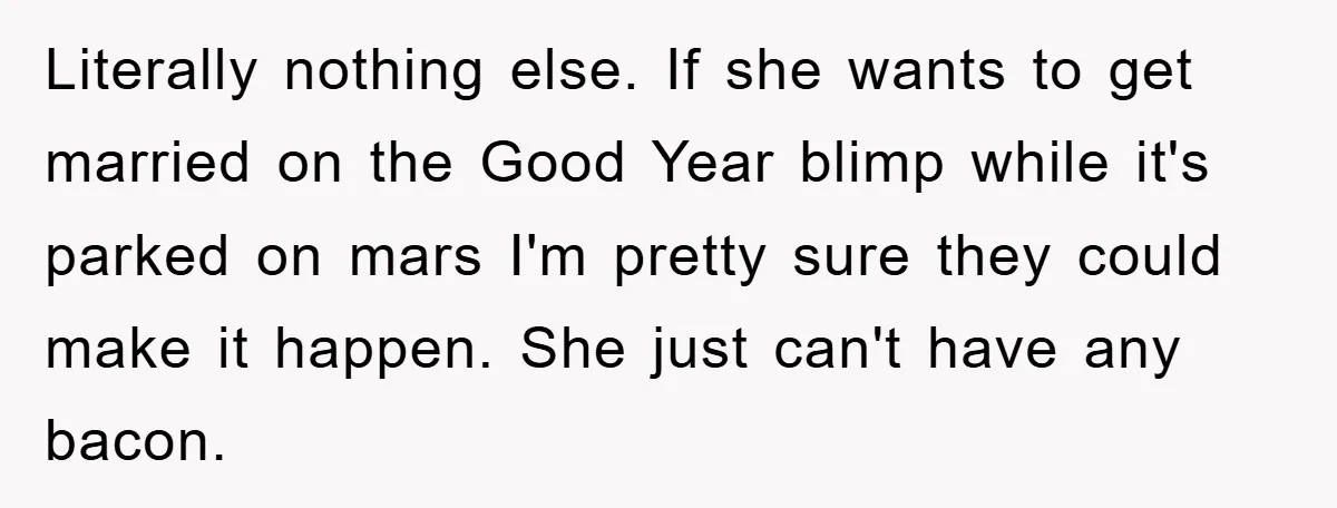 Literally nothing else. If she wants to get married on the Good Year blimp while it's parked on mars I'm pretty sure they could make it happen. She just can't...