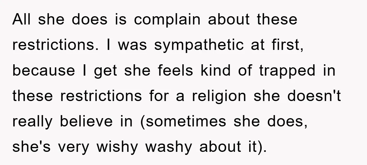 All she does is complain about these restrictions. I was sympathetic at first, because I get she feels kind of trapped in these restrictions for a religion she doesn't really...
