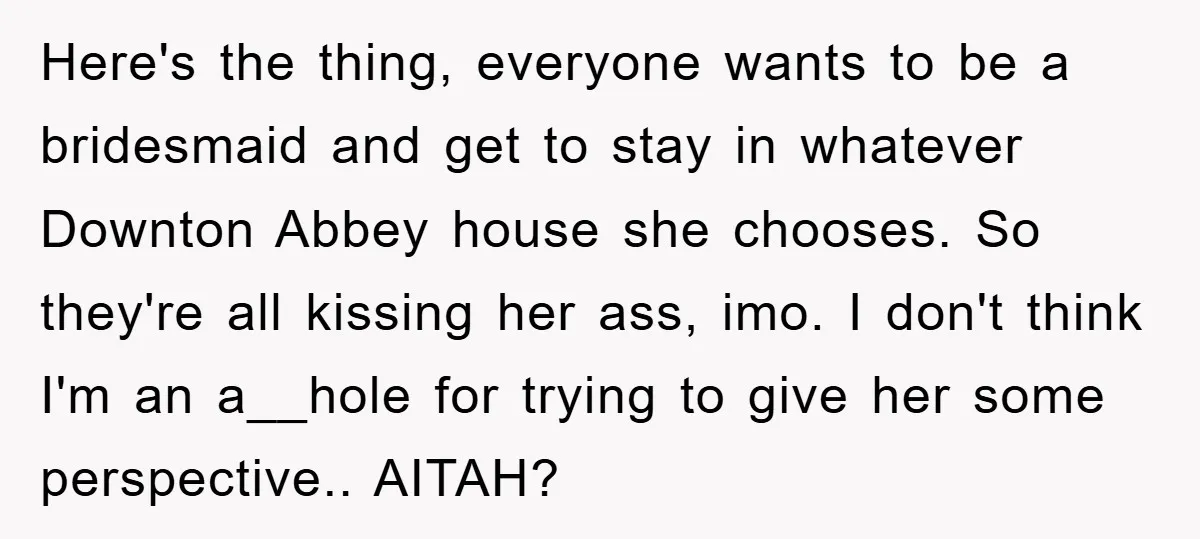 Here's the thing, everyone wants to be a bridesmaid and get to stay in whatever Downton Abbey house she chooses. So they're all kissing her ass, imo. I don't think...