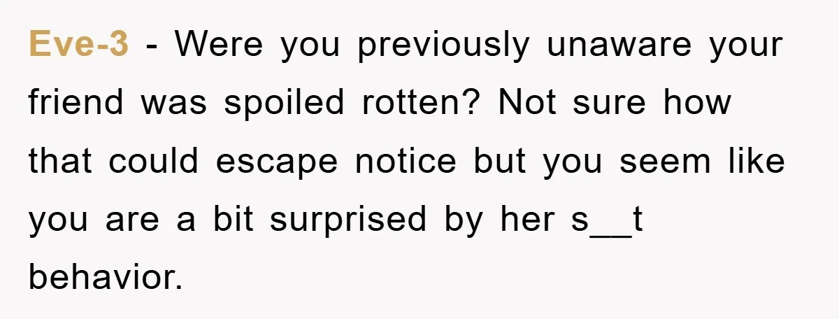 Eve-3 − Were you previously unaware your friend was spoiled rotten? Not sure how that could escape notice but you seem like you are a bit surprised by her s__t...