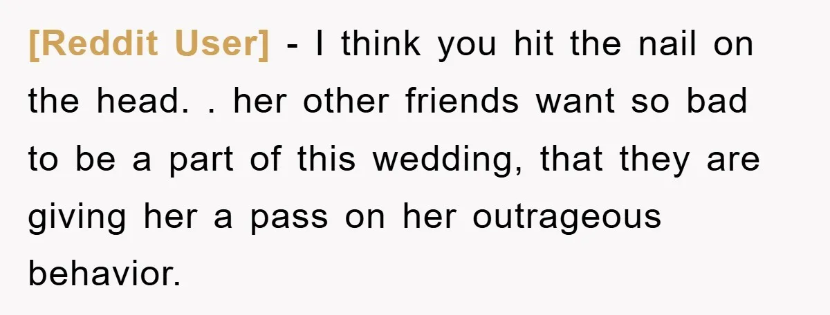 [Reddit User] − I think you hit the nail on the head. . her other friends want so bad to be a part of this wedding, that they are giving...