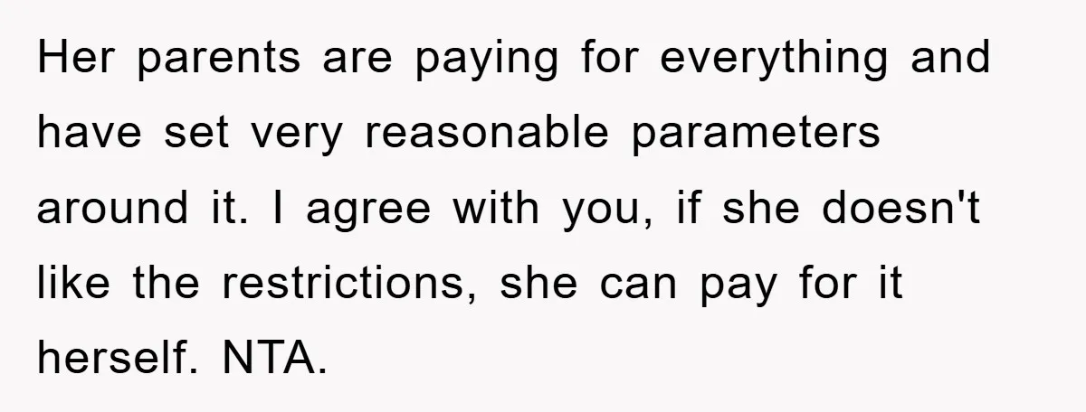 Her parents are paying for everything and have set very reasonable parameters around it. I agree with you, if she doesn't like the restrictions, she can pay for it herself....