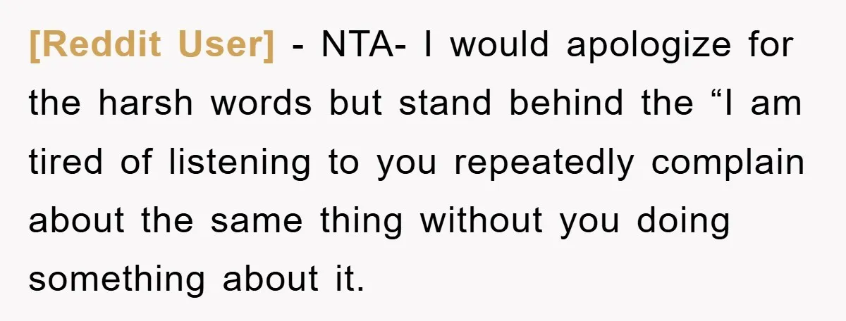 [Reddit User] − NTA- I would apologize for the harsh words but stand behind the “I am tired of listening to you repeatedly complain about the same thing without you...