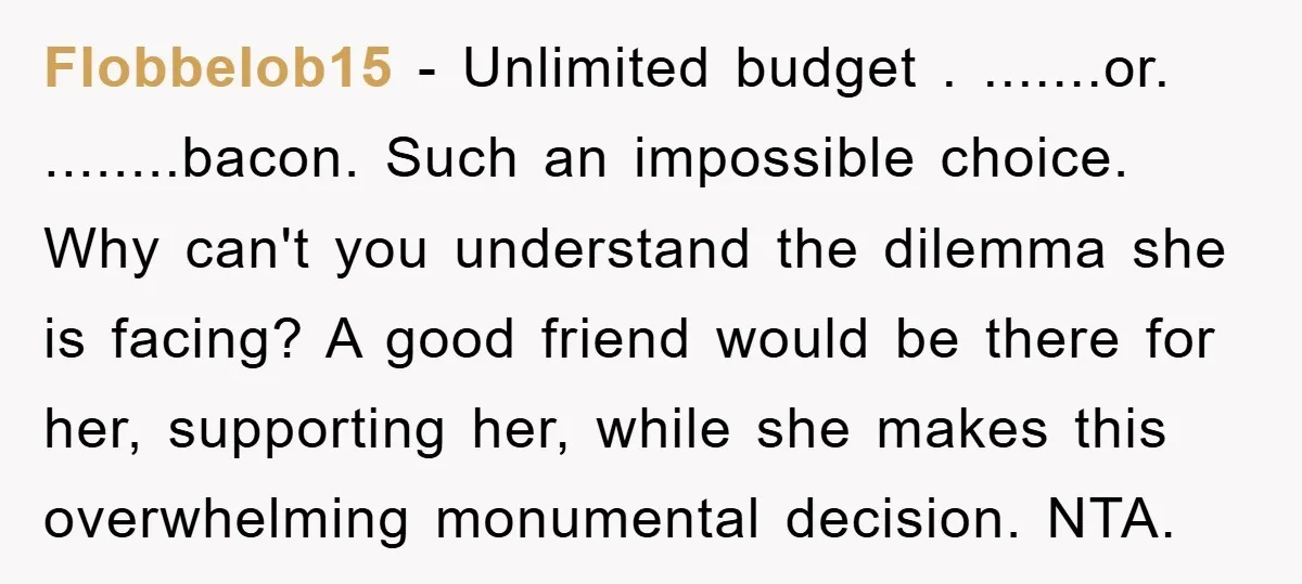 Flobbelob15 − Unlimited budget . .......or. ........bacon. Such an impossible choice. Why can't you understand the dilemma she is facing? A good friend would be there for her, supporting her,...