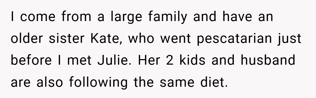 I come from a large family and have an older sister Kate, who went pescatarian just before I met Julie. Her 2 kids and husband are also following the same...