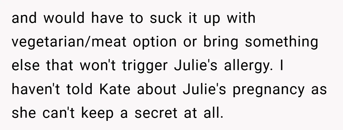 and would have to suck it up with vegetarian/meat option or bring something else that won't trigger Julie's allergy. I haven't told Kate about Julie's pregnancy as she can't keep...