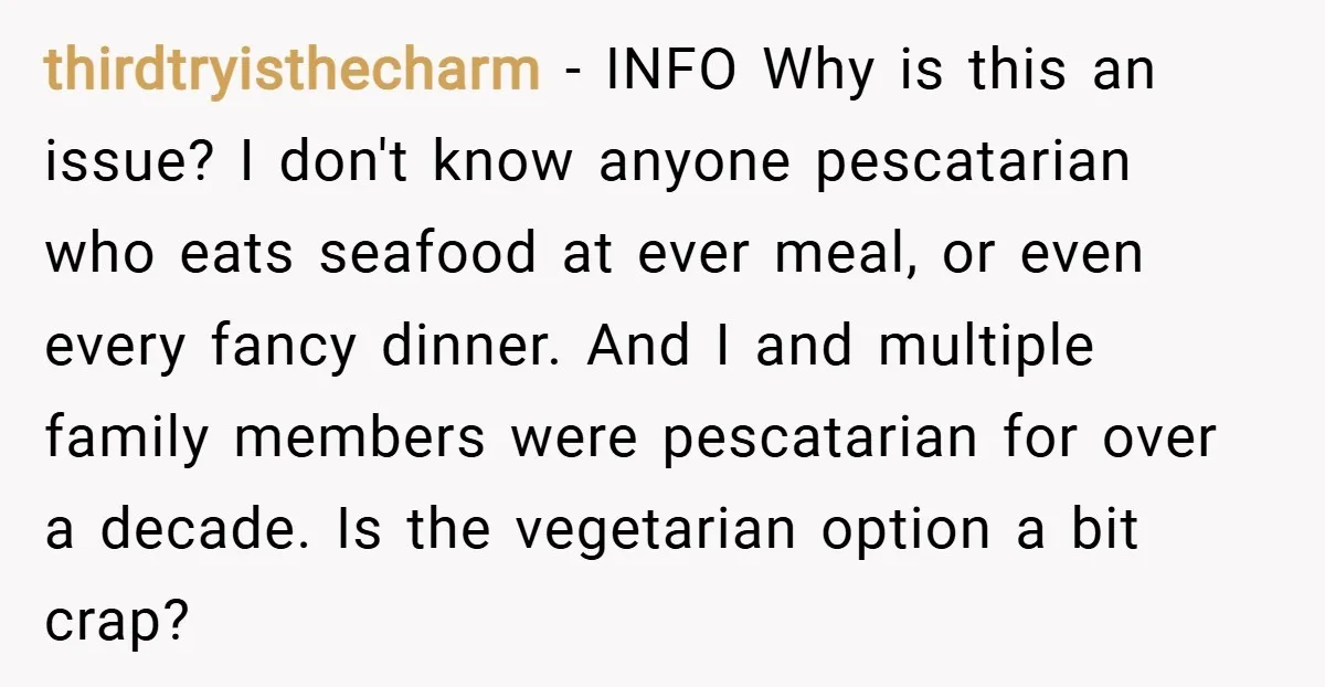 thirdtryisthecharm − INFO Why is this an issue? I don't know anyone pescatarian who eats seafood at ever meal, or even every fancy dinner. And I and multiple family members...