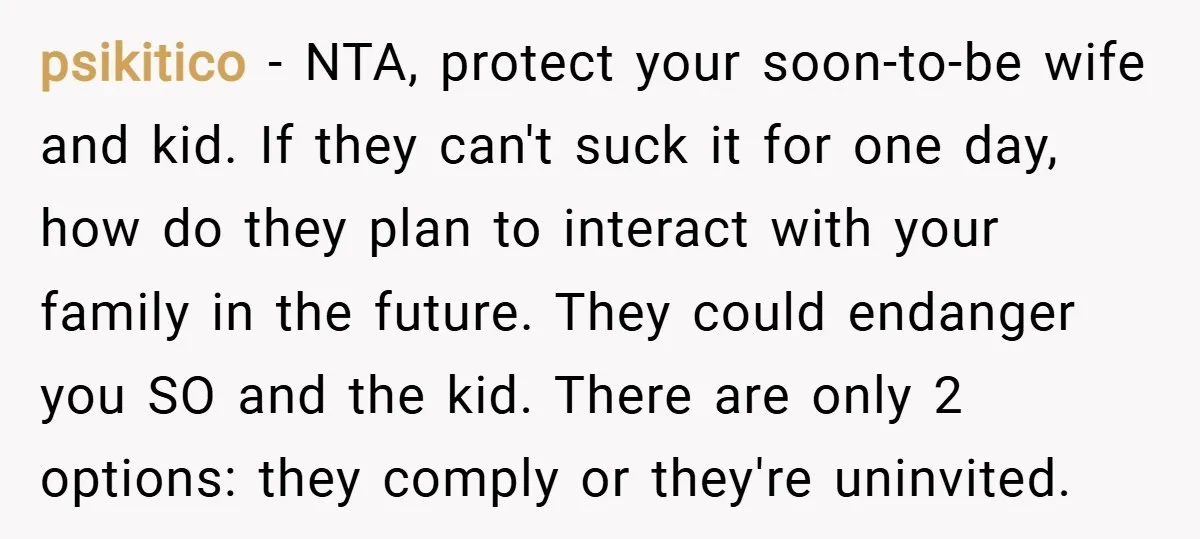 psikitico − NTA, protect your soon-to-be wife and kid. If they can't suck it for one day, how do they plan to interact with your family in the future. They...
