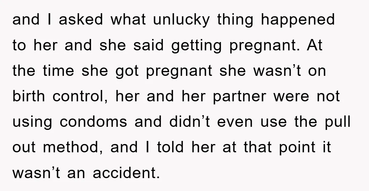 and I asked what unlucky thing happened to her and she said getting pregnant. At the time she got pregnant she wasn’t on birth control, her and her partner were...