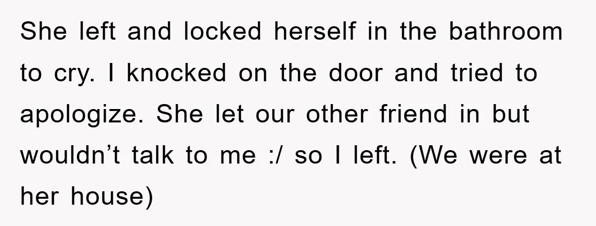 She left and locked herself in the bathroom to cry. I knocked on the door and tried to apologize. She let our other friend in but wouldn’t talk to me...
