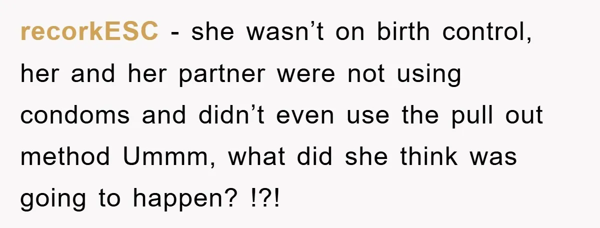 recorkESC − she wasn’t on birth control, her and her partner were not using condoms and didn’t even use the pull out method Ummm, what did she think was going...