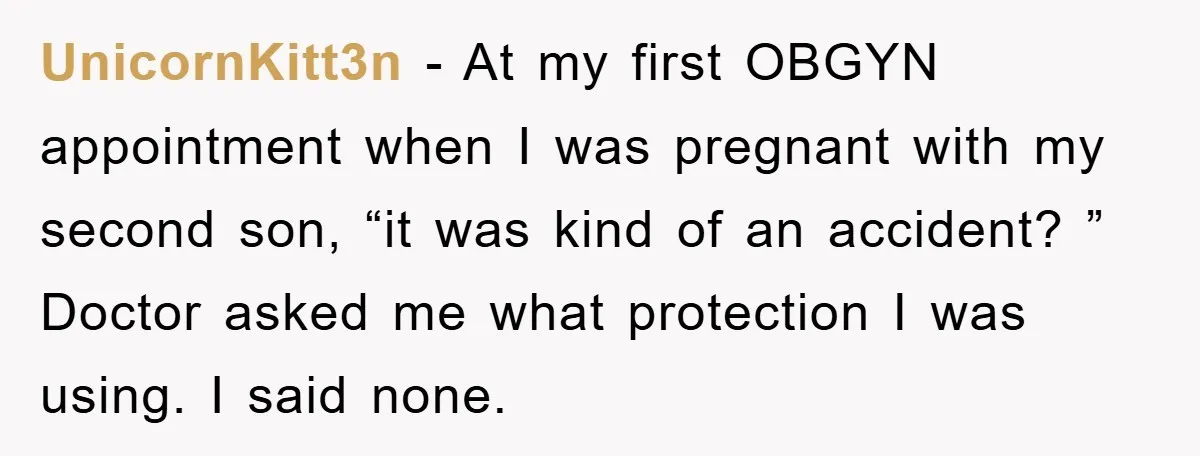 UnicornKitt3n − At my first OBGYN appointment when I was pregnant with my second son, “it was kind of an accident? ” Doctor asked me what protection I was using....