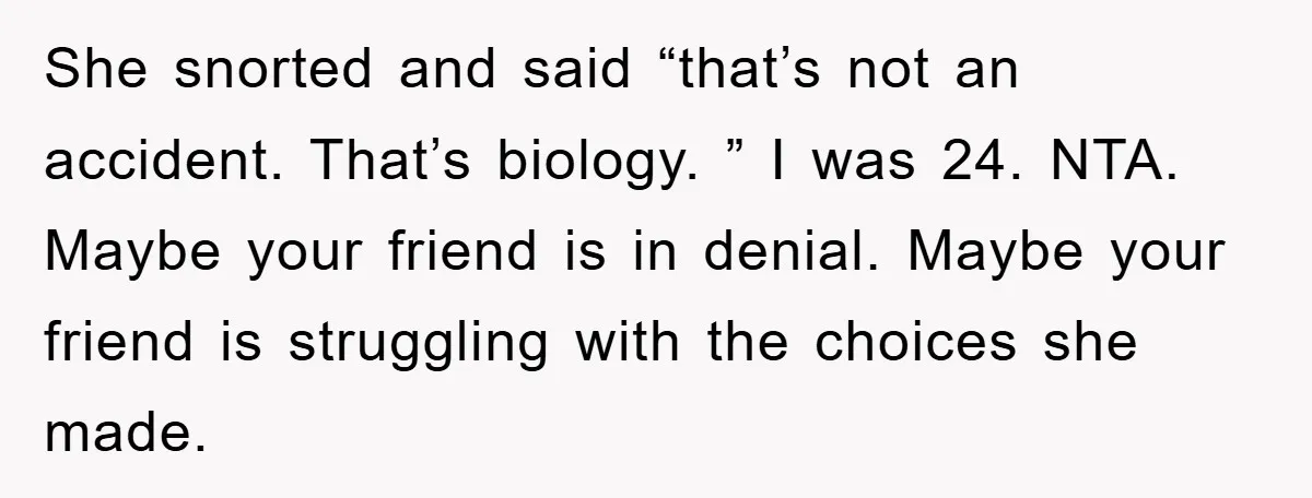 She snorted and said “that’s not an accident. That’s biology. ” I was 24. NTA. Maybe your friend is in denial. Maybe your friend is struggling with the choices she...