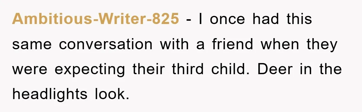 Ambitious-Writer-825 − I once had this same conversation with a friend when they were expecting their third child. Deer in the headlights look.
