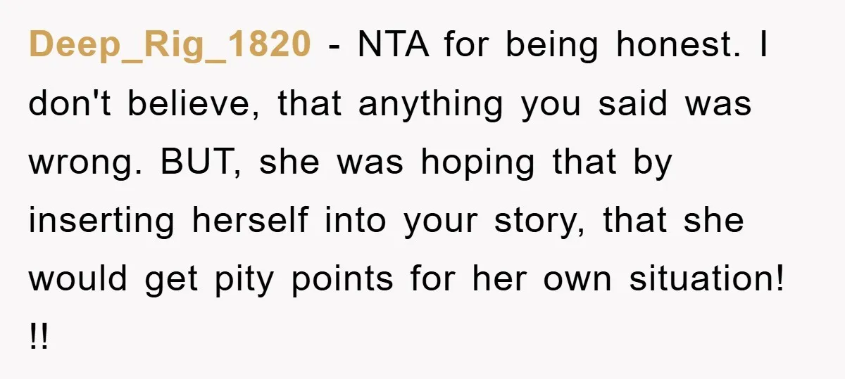 Deep_Rig_1820 − NTA for being honest. I don't believe, that anything you said was wrong. BUT, she was hoping that by inserting herself into your story, that she would get...