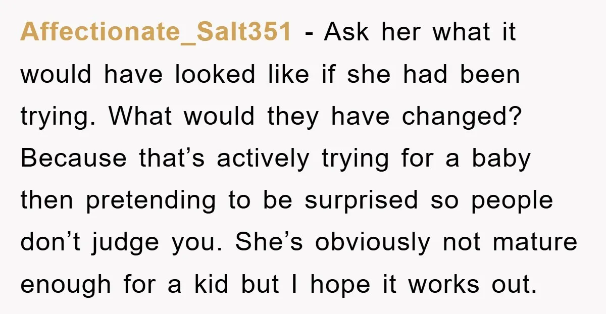 Affectionate_Salt351 − Ask her what it would have looked like if she had been trying. What would they have changed? Because that’s actively trying for a baby then pretending to...