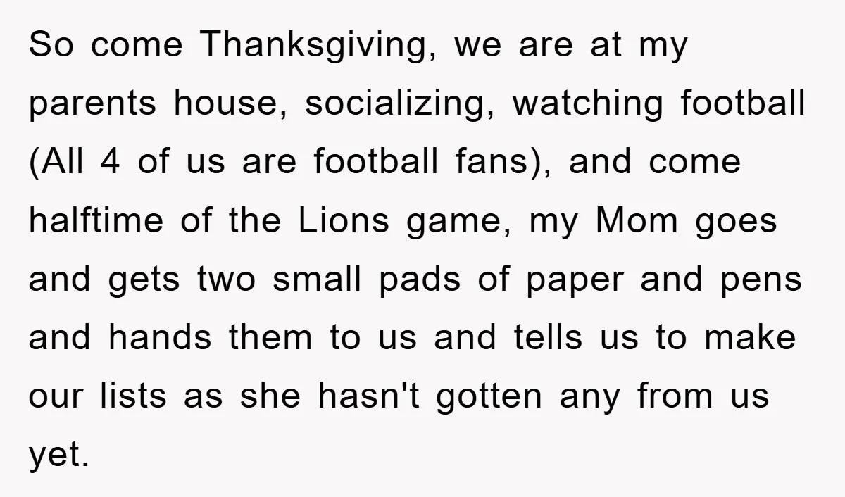So come Thanksgiving, we are at my parents house, socializing, watching football (All 4 of us are football fans), and come halftime of the Lions game, my Mom goes and...