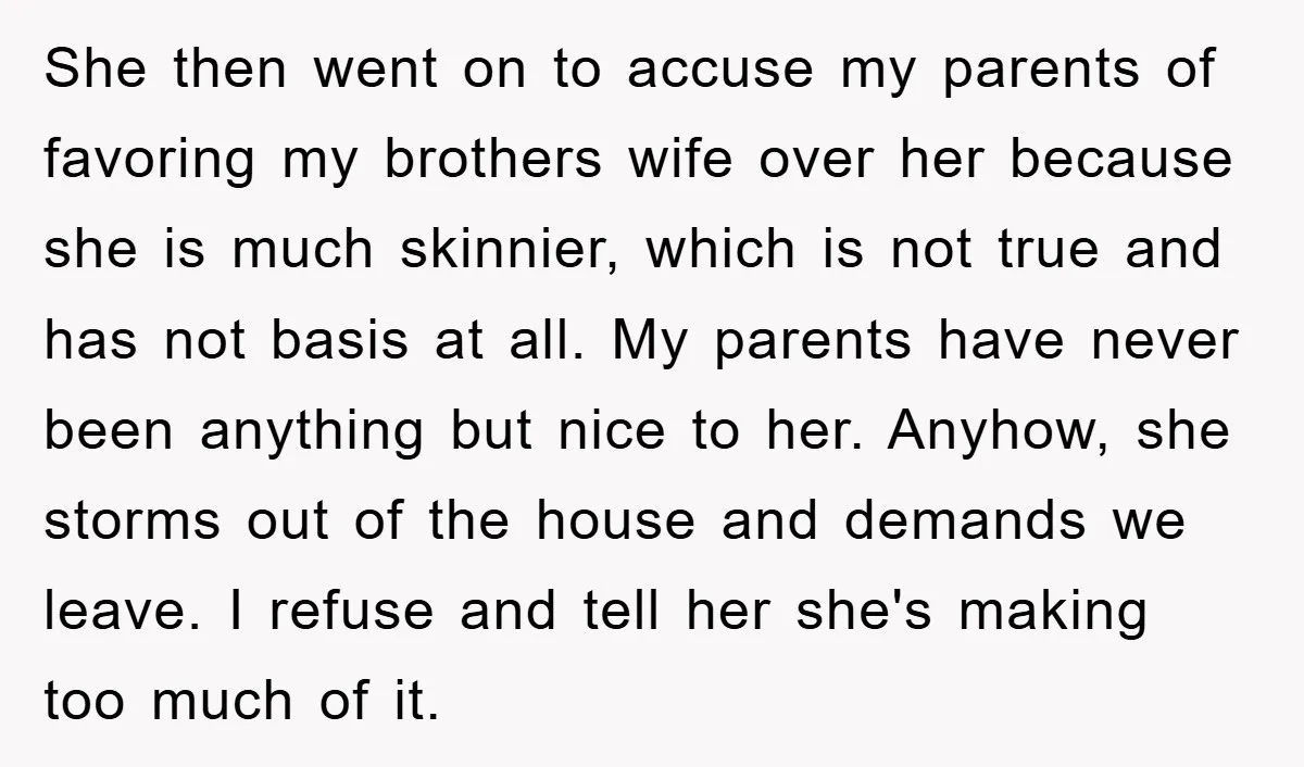 She then went on to accuse my parents of favoring my brothers wife over her because she is much skinnier, which is not true and has not basis at all....