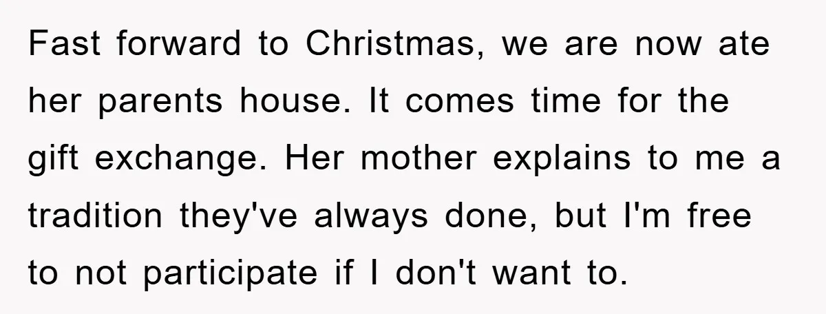 Fast forward to Christmas, we are now ate her parents house. It comes time for the gift exchange. Her mother explains to me a tradition they've always done, but I'm...