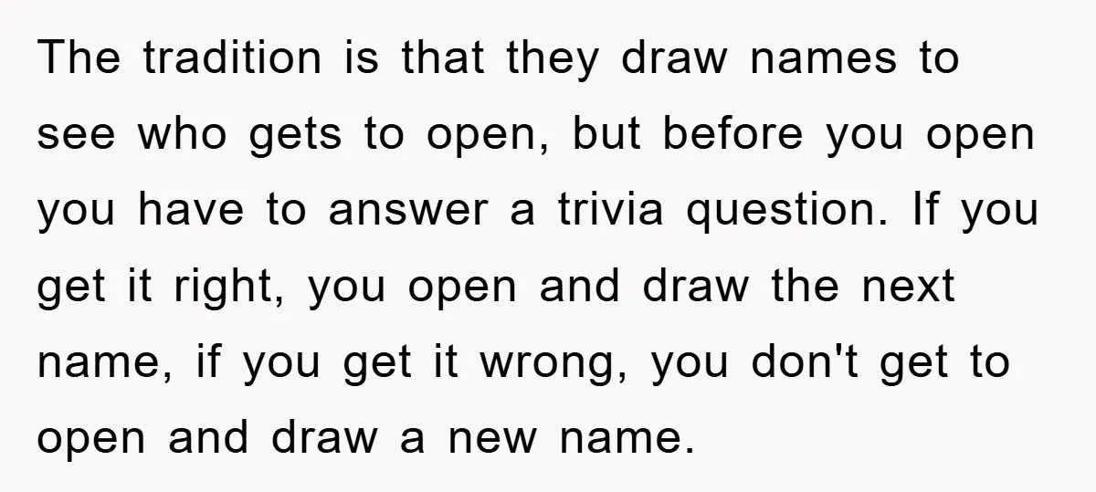 The tradition is that they draw names to see who gets to open, but before you open you have to answer a trivia question. If you get it right, you...