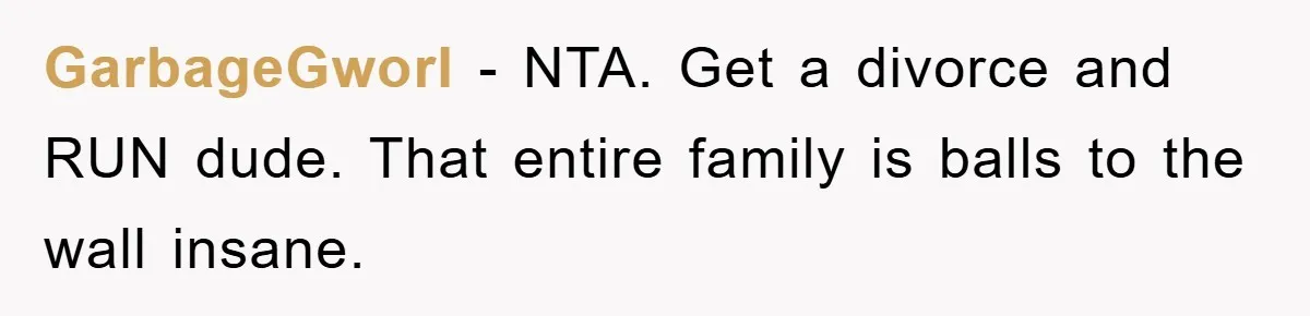 GarbageGworl - NTA. Get a divorce and RUN dude. That entire family is balls to the wall insane.