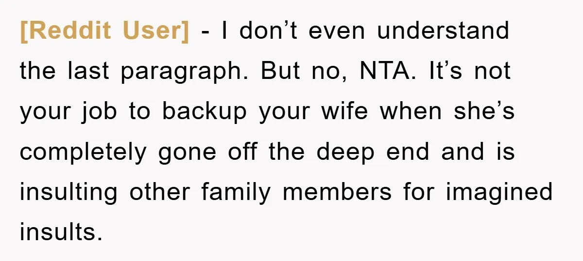 [Reddit User] - I don’t even understand the last paragraph. But no, NTA. It’s not your job to backup your wife when she’s completely gone off the deep end and...