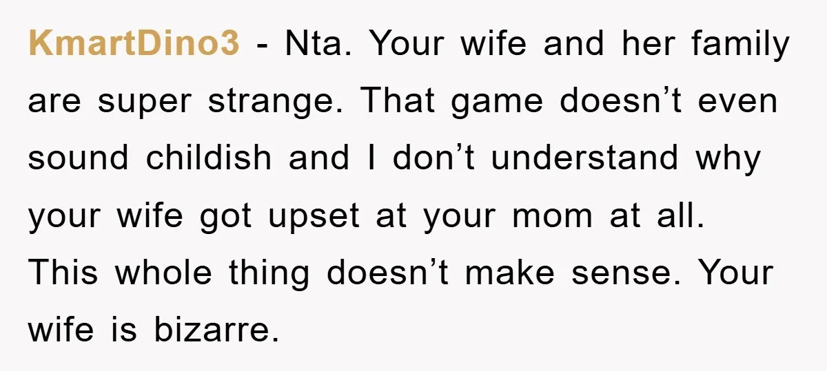 KmartDino3 - Nta. Your wife and her family are super strange. That game doesn’t even sound childish and I don’t understand why your wife got upset at your mom at...