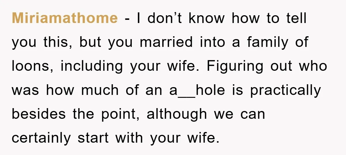 Miriamathome - I don’t know how to tell you this, but you married into a family of loons, including your wife. Figuring out who was how much of an a__hole...