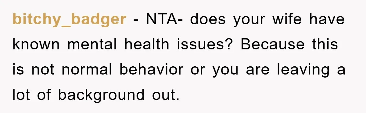 bitchy_badger - NTA- does your wife have known mental health issues? Because this is not normal behavior or you are leaving a lot of background out.