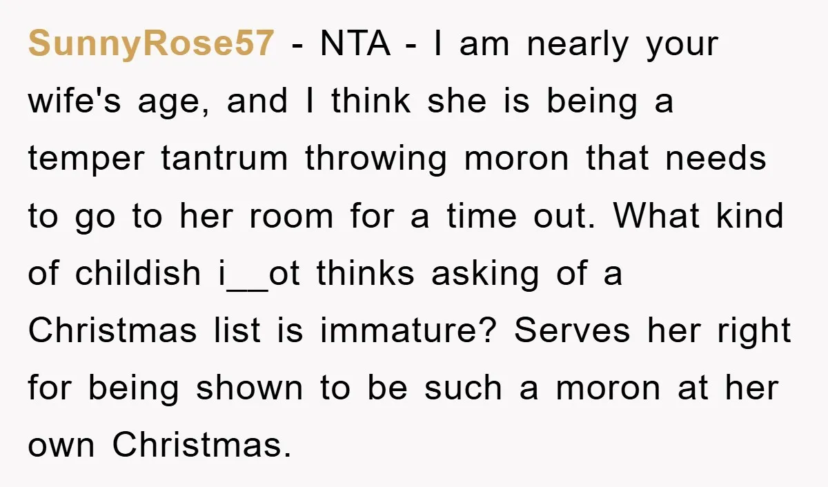 SunnyRose57 - NTA - I am nearly your wife's age, and I think she is being a temper tantrum throwing moron that needs to go to her room for a...