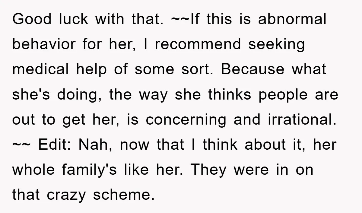 Good luck with that. ~~If this is abnormal behavior for her, I recommend seeking medical help of some sort. Because what she's doing, the way she thinks people are out...