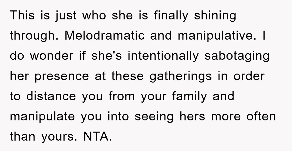 This is just who she is finally shining through. Melodramatic and manipulative. I do wonder if she's intentionally sabotaging her presence at these gatherings in order to distance you from...