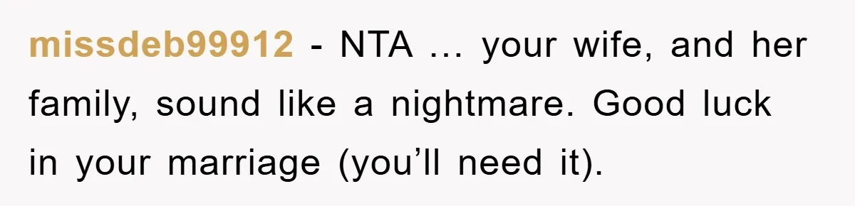 missdeb99912 - NTA … your wife, and her family, sound like a nightmare. Good luck in your marriage (you’ll need it).