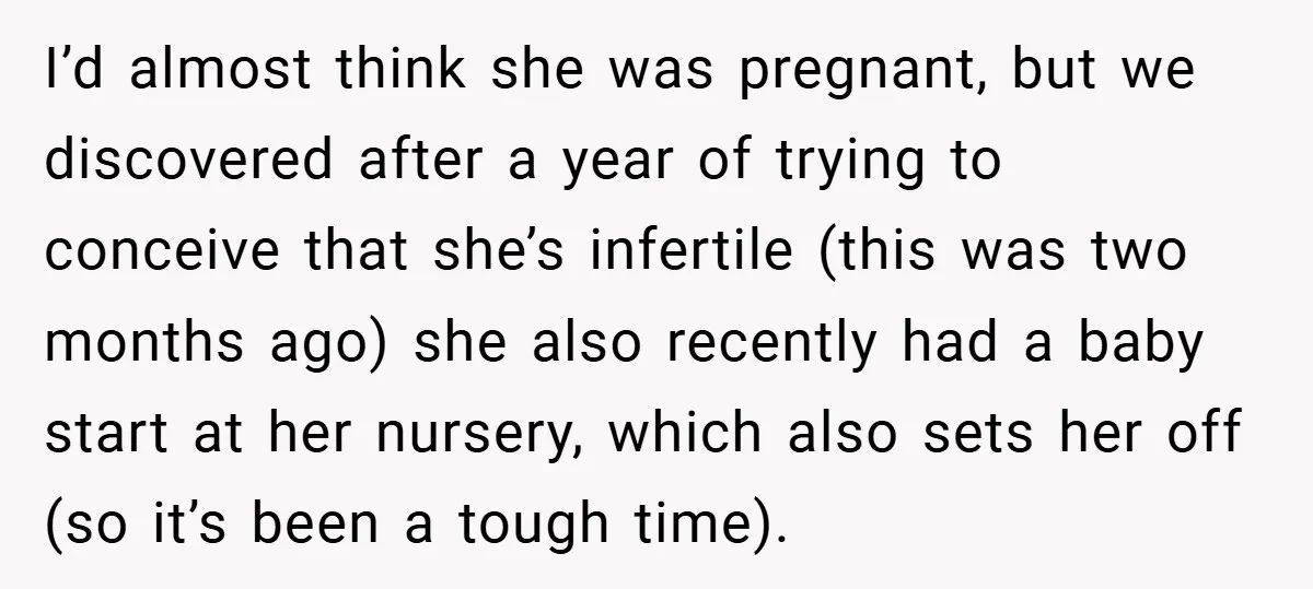 I’d almost think she was pregnant, but we discovered after a year of trying to conceive that she’s infertile (this was two months ago) she also recently had a baby...
