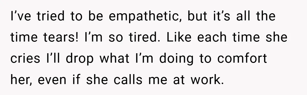 I’ve tried to be empathetic, but it’s all the time tears! I’m so tired. Like each time she cries I’ll drop what I’m doing to comfort her, even if she...