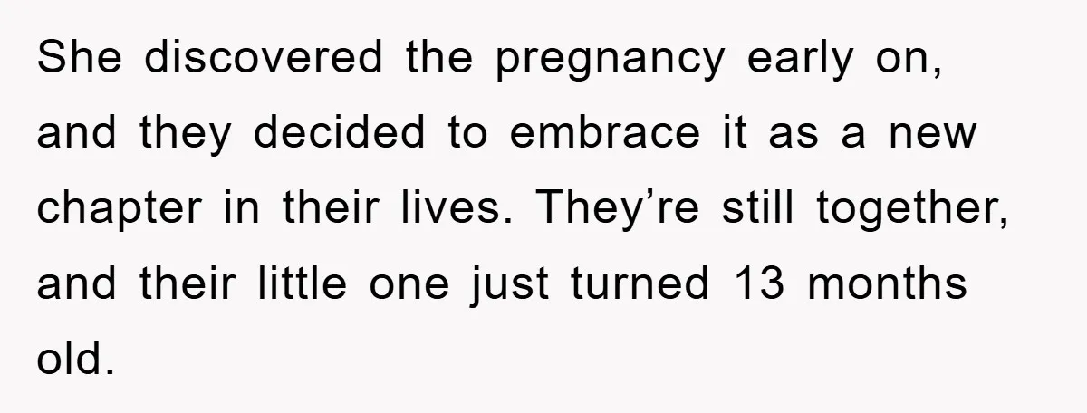 She discovered the pregnancy early on, and they decided to embrace it as a new chapter in their lives. They’re still together, and their little one just turned 13 months...