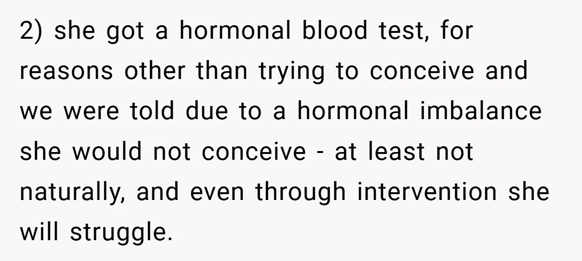 2) she got a hormonal blood test, for reasons other than trying to conceive and we were told due to a hormonal imbalance she would not conceive - at least...