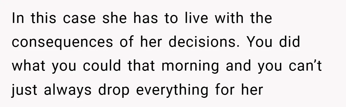 In this case she has to live with the consequences of her decisions. You did what you could that morning and you can’t just always drop everything for her