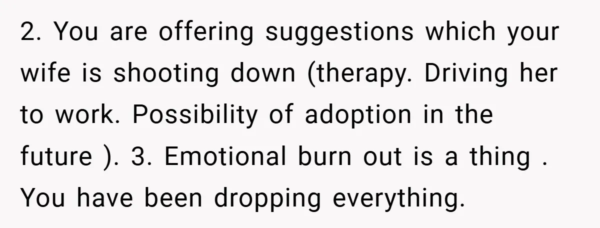 2. You are offering suggestions which your wife is shooting down (therapy. Driving her to work. Possibility of adoption in the future ). 3. Emotional burn out is a thing...