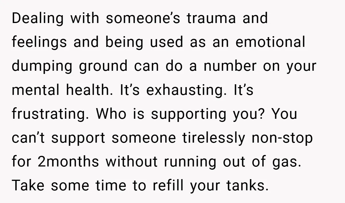 Dealing with someone’s trauma and feelings and being used as an emotional dumping ground can do a number on your mental health. It’s exhausting. It’s frustrating. Who is supporting you?...