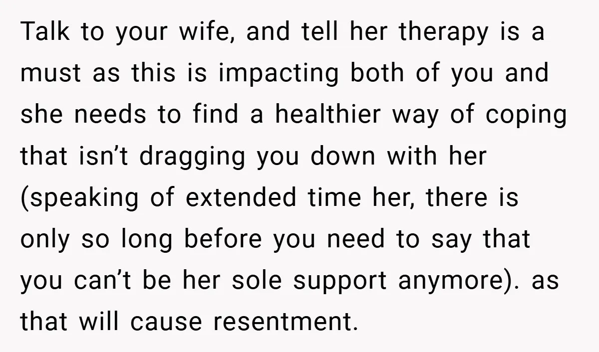 Talk to your wife, and tell her therapy is a must as this is impacting both of you and she needs to find a healthier way of coping that isn’t...