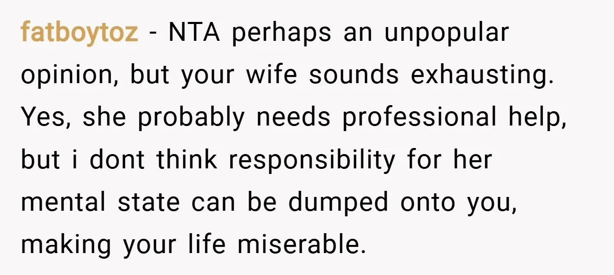 fatboytoz − NTA perhaps an unpopular opinion, but your wife sounds exhausting. Yes, she probably needs professional help, but i dont think responsibility for her mental state can be dumped...