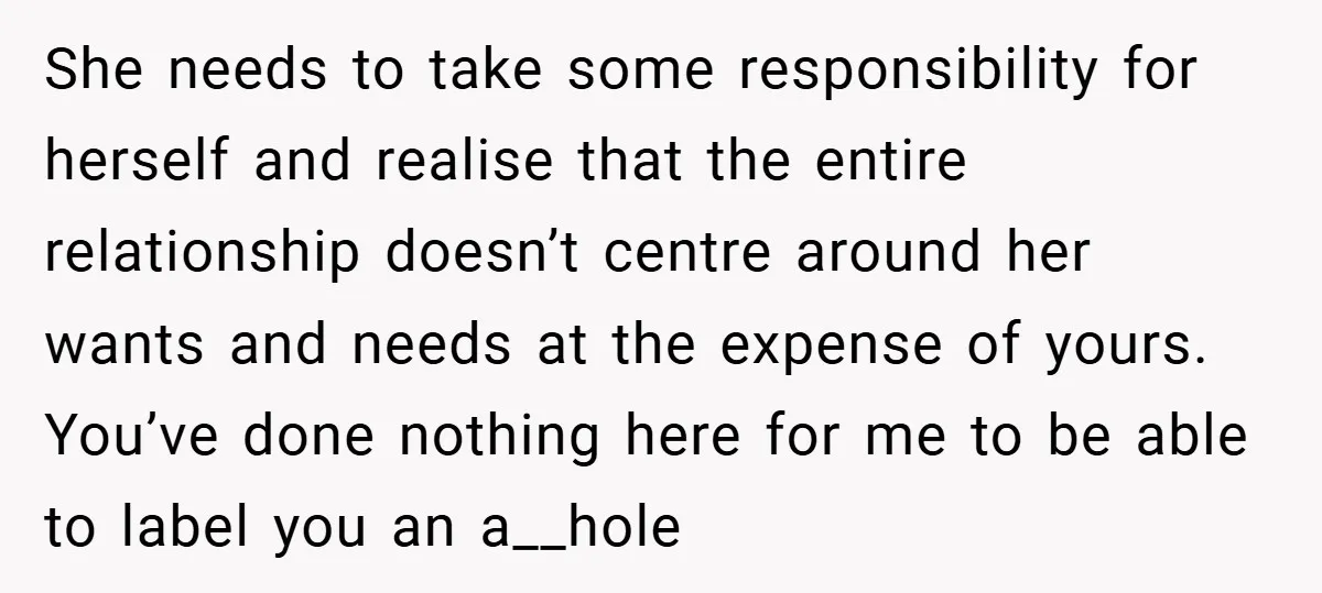 She needs to take some responsibility for herself and realise that the entire relationship doesn’t centre around her wants and needs at the expense of yours. You’ve done nothing here...