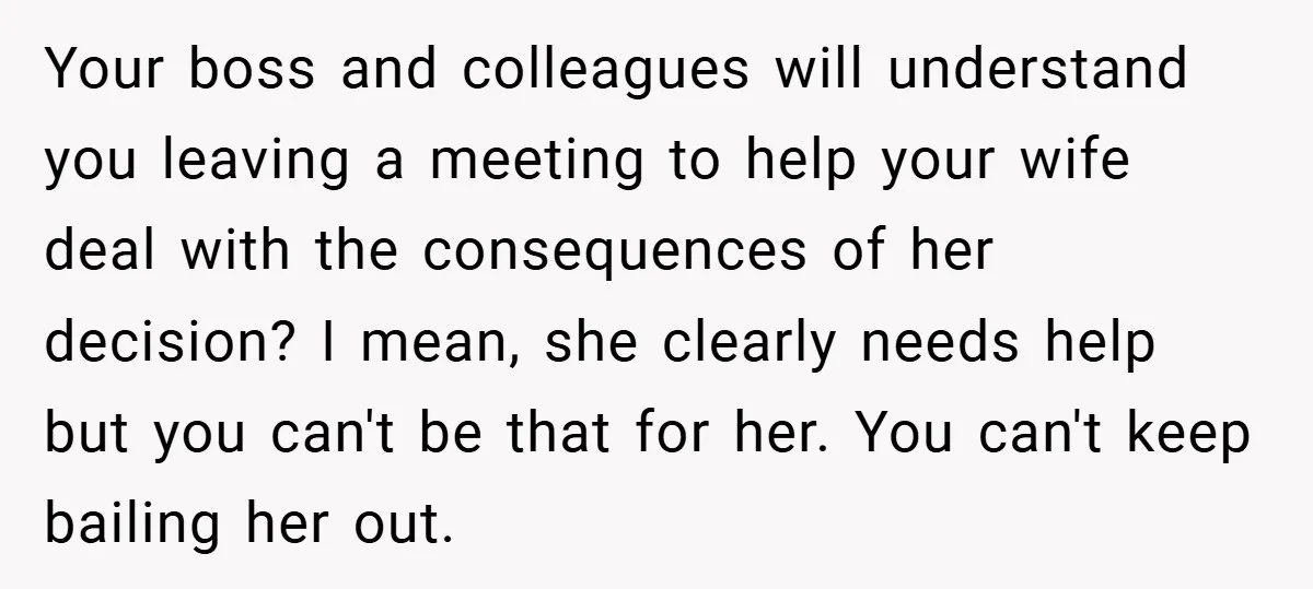 Your boss and colleagues will understand you leaving a meeting to help your wife deal with the consequences of her decision? I mean, she clearly needs help but you can't...