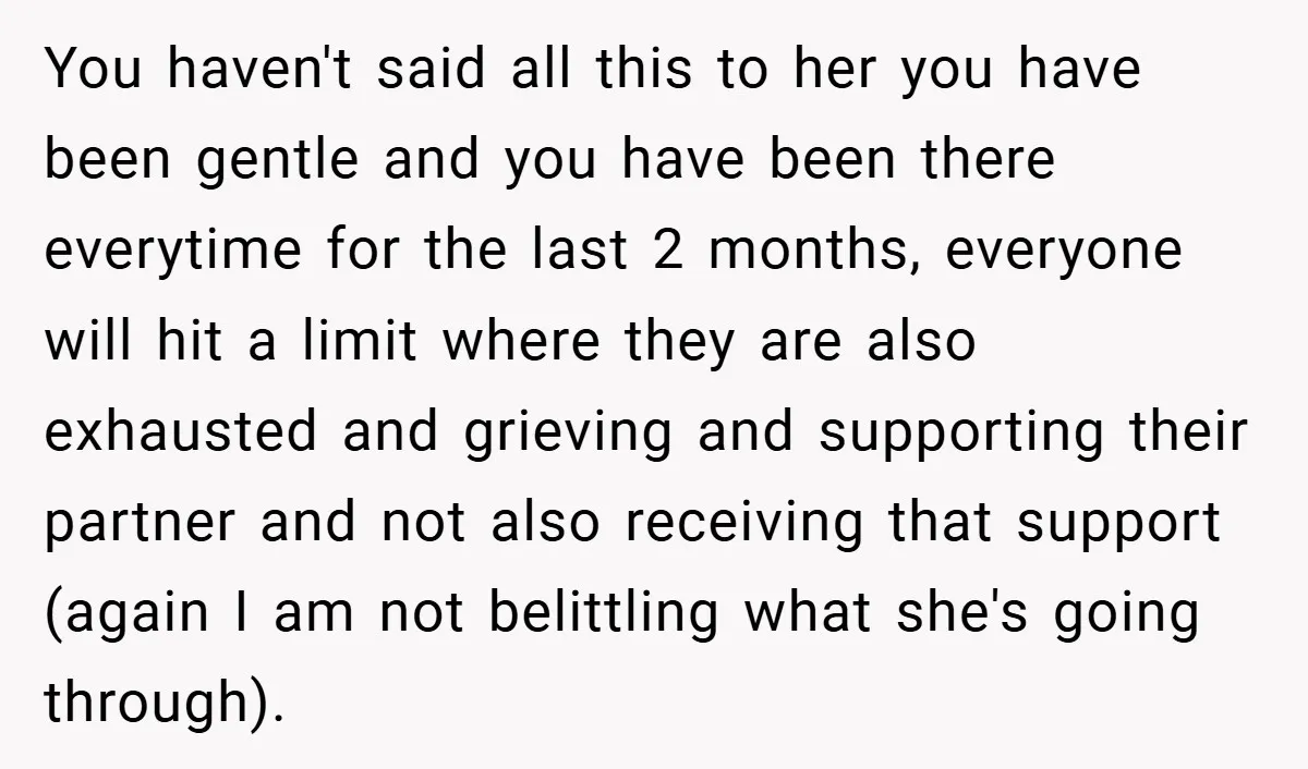 You haven't said all this to her you have been gentle and you have been there everytime for the last 2 months, everyone will hit a limit where they are...