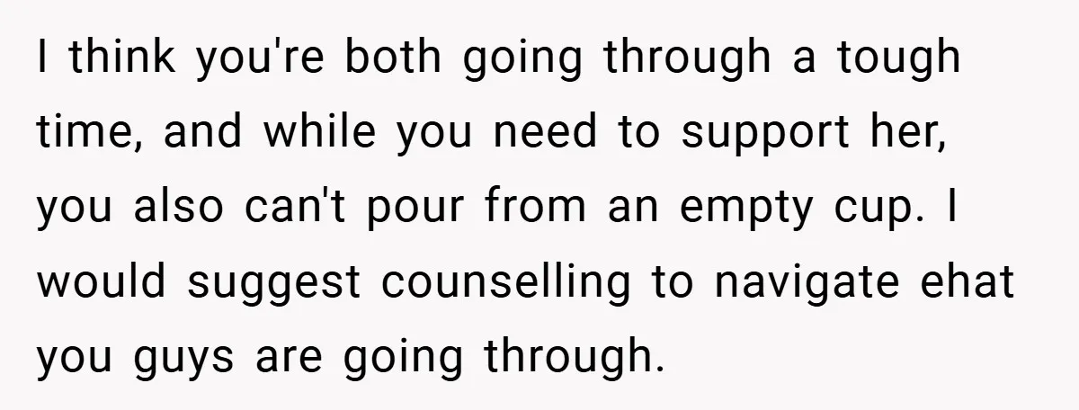 I think you're both going through a tough time, and while you need to support her, you also can't pour from an empty cup. I would suggest counselling to navigate...